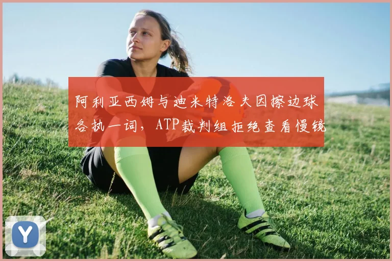 阿利亚西姆与迪米特洛夫因擦边球各执一词,ATP裁判组拒绝查看慢镜引众怒