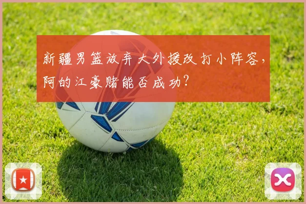 新疆男篮放弃大外援改打小阵容，阿的江豪赌能否成功？
