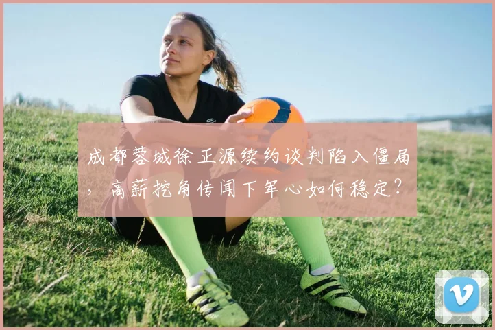 成都蓉城徐正源续约谈判陷入僵局,高薪挖角传闻下军心如何稳定?