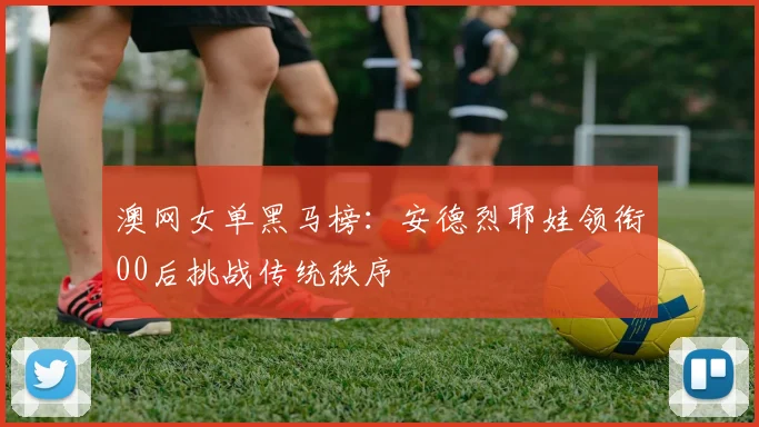 澳网女单黑马榜:安德烈耶娃领衔00后挑战传统秩序
