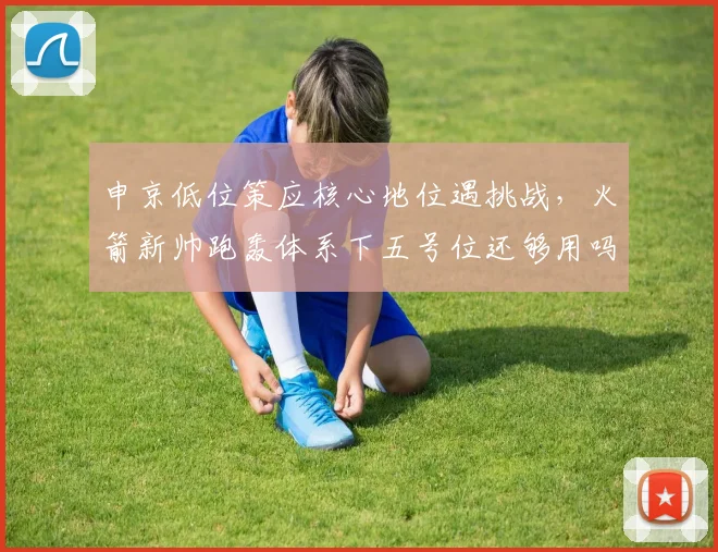 申京低位策应核心地位遇挑战，火箭新帅跑轰体系下五号位还够用吗？