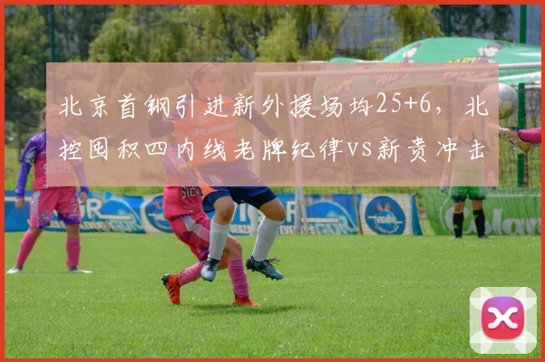 北京首钢引进新外援场均25+6，北控囤积四内线老牌纪律vs新贵冲击力